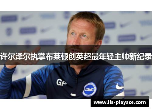 许尔泽尔执掌布莱顿创英超最年轻主帅新纪录 许尔泽尔执掌布莱顿创英超最年轻主帅新纪录