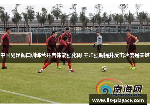 中国男足海口训练营开启体能强化周 主帅强调提升反击速度是关键