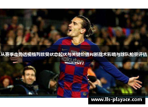 从赛季走势透视格列兹曼状态起伏与关键价值判断战术影响与球队前景评估