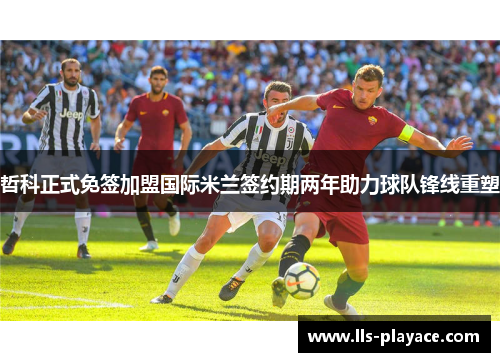 哲科正式免签加盟国际米兰签约期两年助力球队锋线重塑 哲科正式免签加盟国际米兰签约期两年助力球队锋线重塑